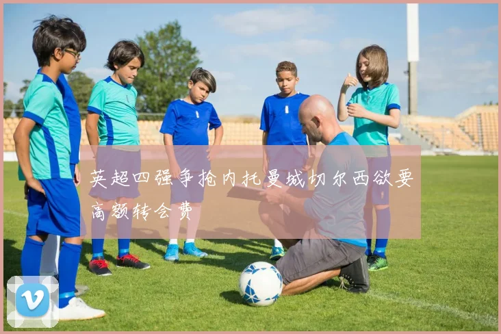 英超四强争抢内托曼城切尔西欲要高额转会费